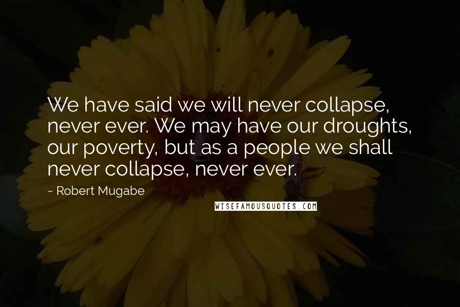 Robert Mugabe Quotes: We have said we will never collapse, never ever. We may have our droughts, our poverty, but as a people we shall never collapse, never ever.
