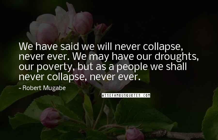 Robert Mugabe Quotes: We have said we will never collapse, never ever. We may have our droughts, our poverty, but as a people we shall never collapse, never ever.