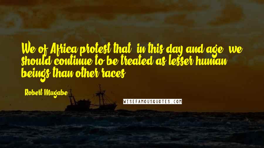 Robert Mugabe Quotes: We of Africa protest that, in this day and age, we should continue to be treated as lesser human beings than other races.