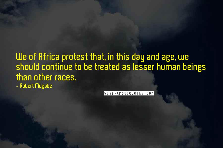 Robert Mugabe Quotes: We of Africa protest that, in this day and age, we should continue to be treated as lesser human beings than other races.