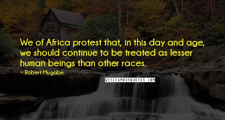 Robert Mugabe Quotes: We of Africa protest that, in this day and age, we should continue to be treated as lesser human beings than other races.