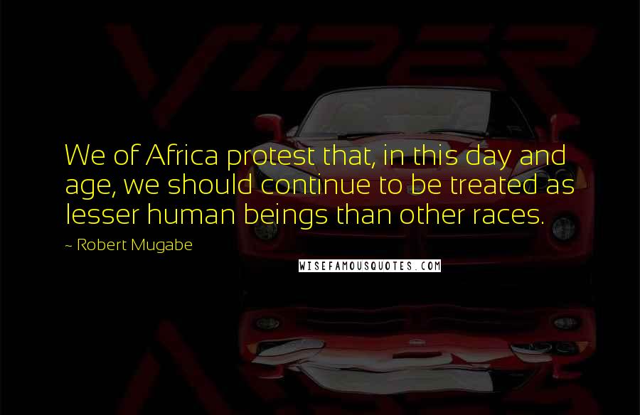 Robert Mugabe Quotes: We of Africa protest that, in this day and age, we should continue to be treated as lesser human beings than other races.