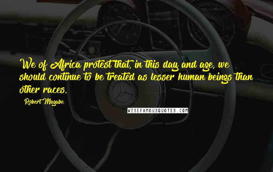 Robert Mugabe Quotes: We of Africa protest that, in this day and age, we should continue to be treated as lesser human beings than other races.