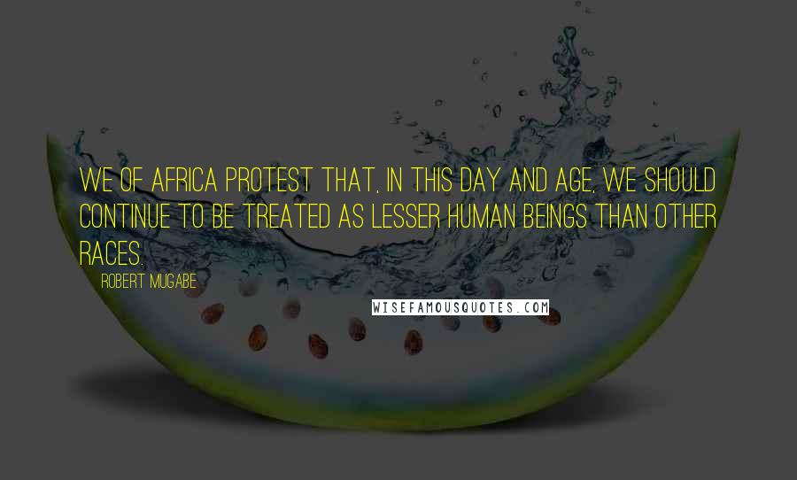 Robert Mugabe Quotes: We of Africa protest that, in this day and age, we should continue to be treated as lesser human beings than other races.