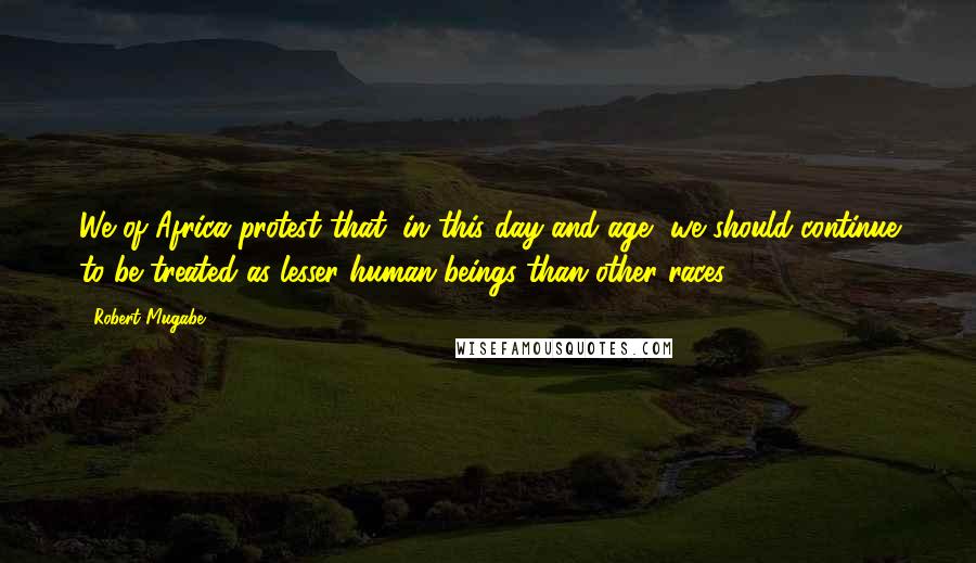 Robert Mugabe Quotes: We of Africa protest that, in this day and age, we should continue to be treated as lesser human beings than other races.