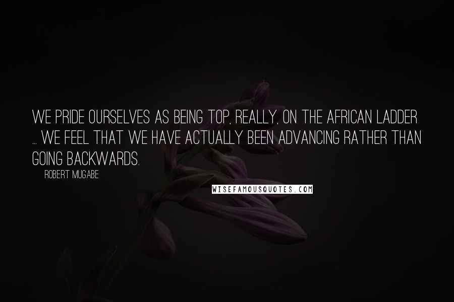 Robert Mugabe Quotes: We pride ourselves as being top, really, on the African ladder ... We feel that we have actually been advancing rather than going backwards.