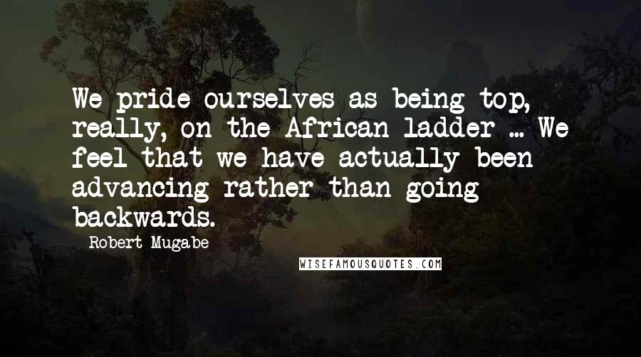 Robert Mugabe Quotes: We pride ourselves as being top, really, on the African ladder ... We feel that we have actually been advancing rather than going backwards.