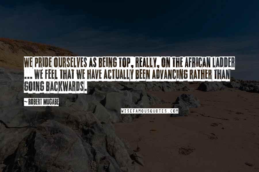 Robert Mugabe Quotes: We pride ourselves as being top, really, on the African ladder ... We feel that we have actually been advancing rather than going backwards.