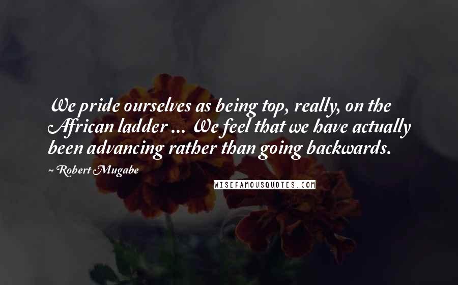 Robert Mugabe Quotes: We pride ourselves as being top, really, on the African ladder ... We feel that we have actually been advancing rather than going backwards.