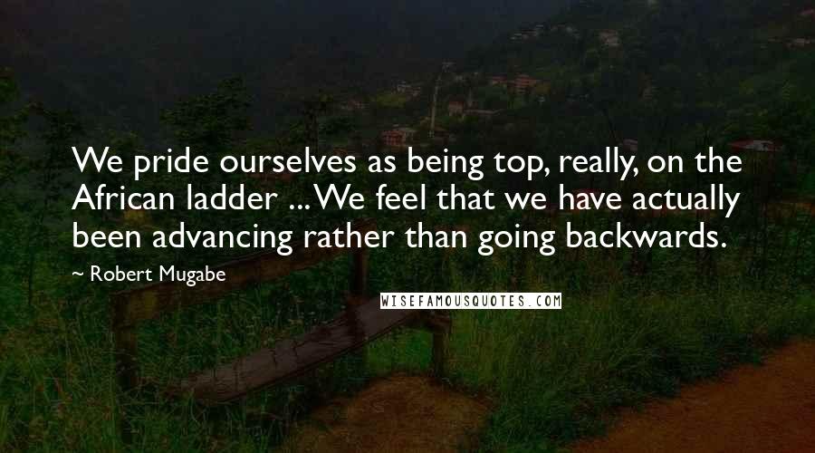 Robert Mugabe Quotes: We pride ourselves as being top, really, on the African ladder ... We feel that we have actually been advancing rather than going backwards.