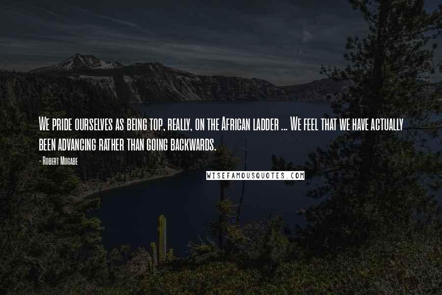 Robert Mugabe Quotes: We pride ourselves as being top, really, on the African ladder ... We feel that we have actually been advancing rather than going backwards.