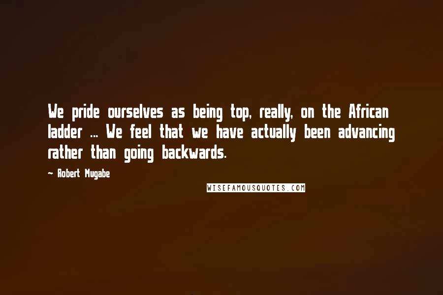 Robert Mugabe Quotes: We pride ourselves as being top, really, on the African ladder ... We feel that we have actually been advancing rather than going backwards.