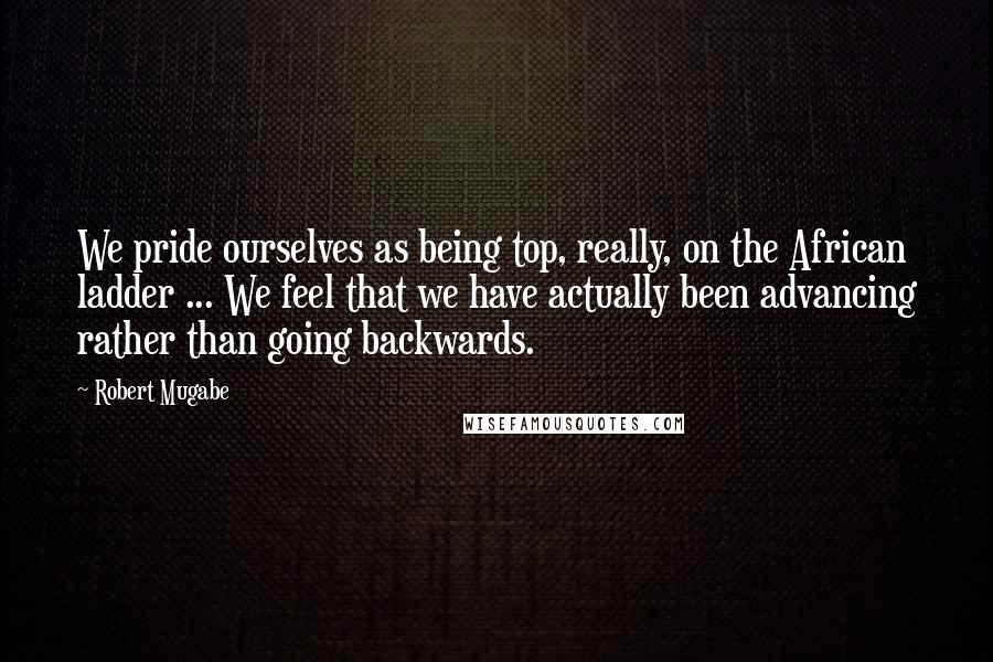 Robert Mugabe Quotes: We pride ourselves as being top, really, on the African ladder ... We feel that we have actually been advancing rather than going backwards.