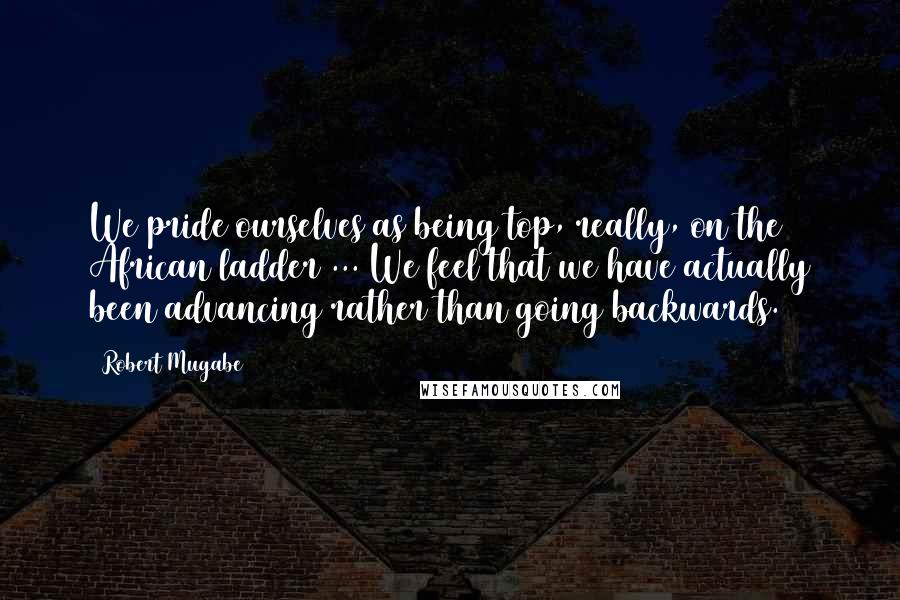 Robert Mugabe Quotes: We pride ourselves as being top, really, on the African ladder ... We feel that we have actually been advancing rather than going backwards.