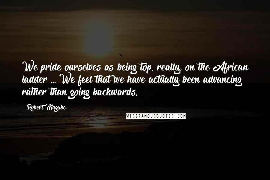 Robert Mugabe Quotes: We pride ourselves as being top, really, on the African ladder ... We feel that we have actually been advancing rather than going backwards.