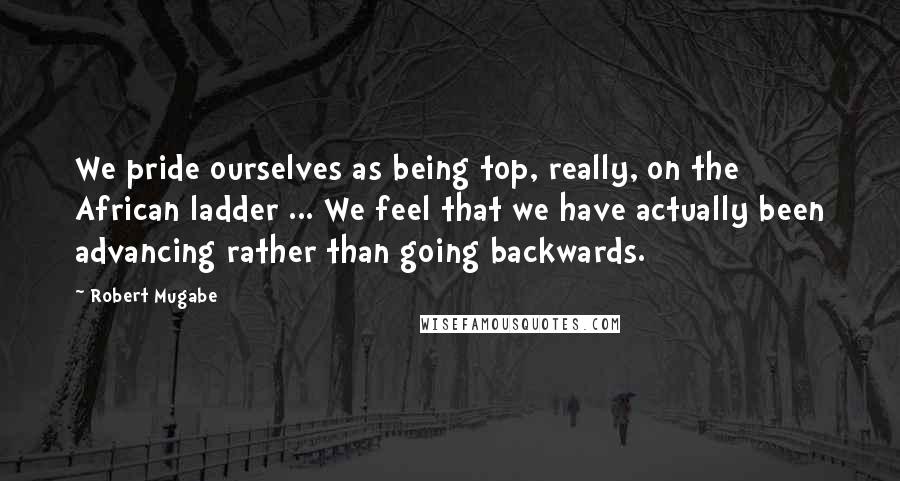 Robert Mugabe Quotes: We pride ourselves as being top, really, on the African ladder ... We feel that we have actually been advancing rather than going backwards.