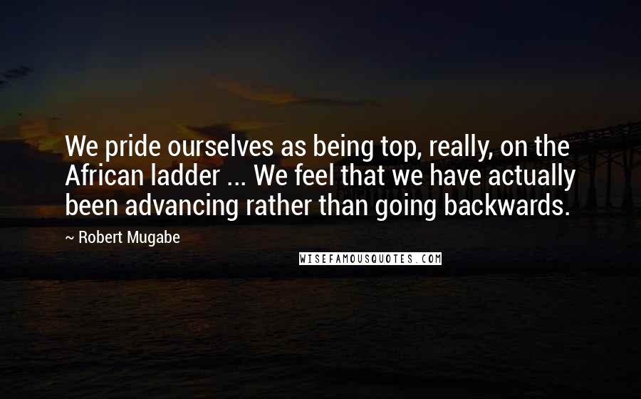 Robert Mugabe Quotes: We pride ourselves as being top, really, on the African ladder ... We feel that we have actually been advancing rather than going backwards.