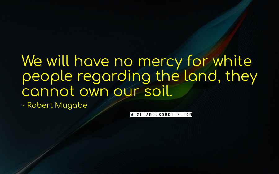 Robert Mugabe Quotes: We will have no mercy for white people regarding the land, they cannot own our soil.