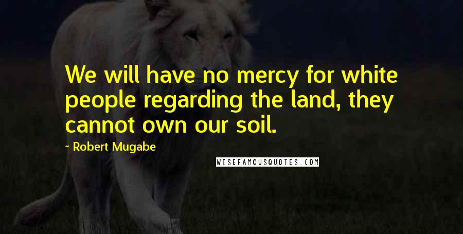 Robert Mugabe Quotes: We will have no mercy for white people regarding the land, they cannot own our soil.