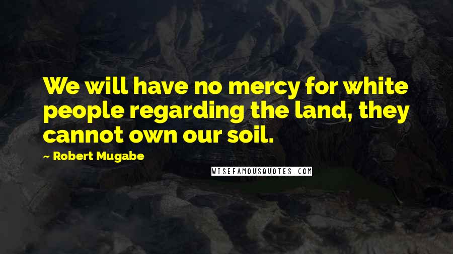 Robert Mugabe Quotes: We will have no mercy for white people regarding the land, they cannot own our soil.