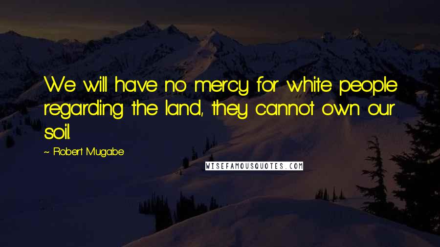 Robert Mugabe Quotes: We will have no mercy for white people regarding the land, they cannot own our soil.