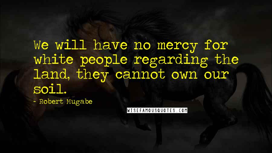 Robert Mugabe Quotes: We will have no mercy for white people regarding the land, they cannot own our soil.