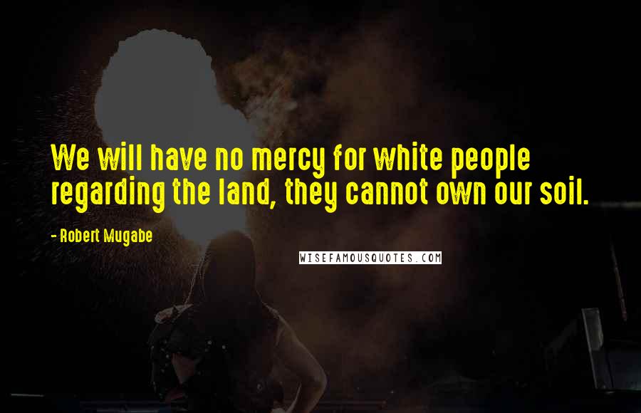 Robert Mugabe Quotes: We will have no mercy for white people regarding the land, they cannot own our soil.