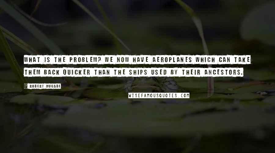 Robert Mugabe Quotes: What is the problem? We now have aeroplanes which can take them back quicker than the ships used by their ancestors.