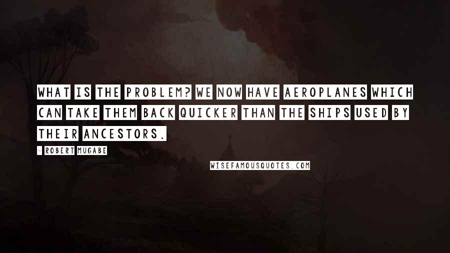 Robert Mugabe Quotes: What is the problem? We now have aeroplanes which can take them back quicker than the ships used by their ancestors.