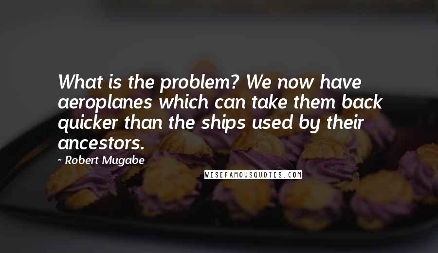 Robert Mugabe Quotes: What is the problem? We now have aeroplanes which can take them back quicker than the ships used by their ancestors.
