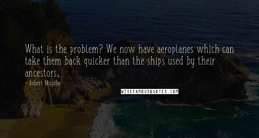 Robert Mugabe Quotes: What is the problem? We now have aeroplanes which can take them back quicker than the ships used by their ancestors.