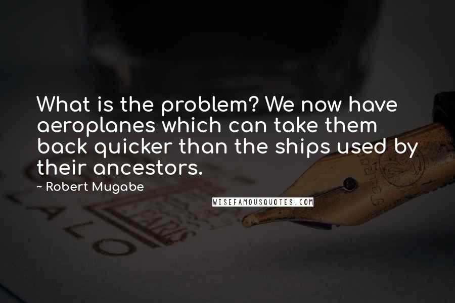 Robert Mugabe Quotes: What is the problem? We now have aeroplanes which can take them back quicker than the ships used by their ancestors.