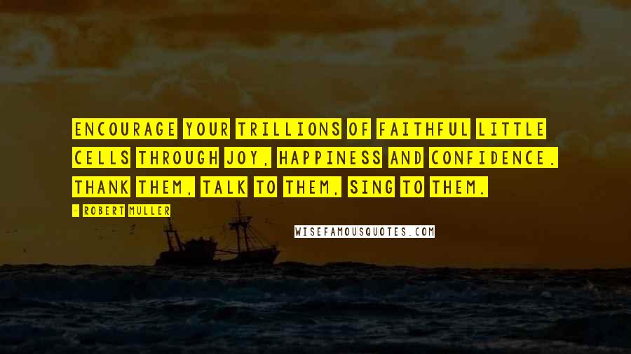 Robert Muller Quotes: Encourage your trillions of faithful little cells through joy, happiness and confidence. Thank them, talk to them, sing to them.