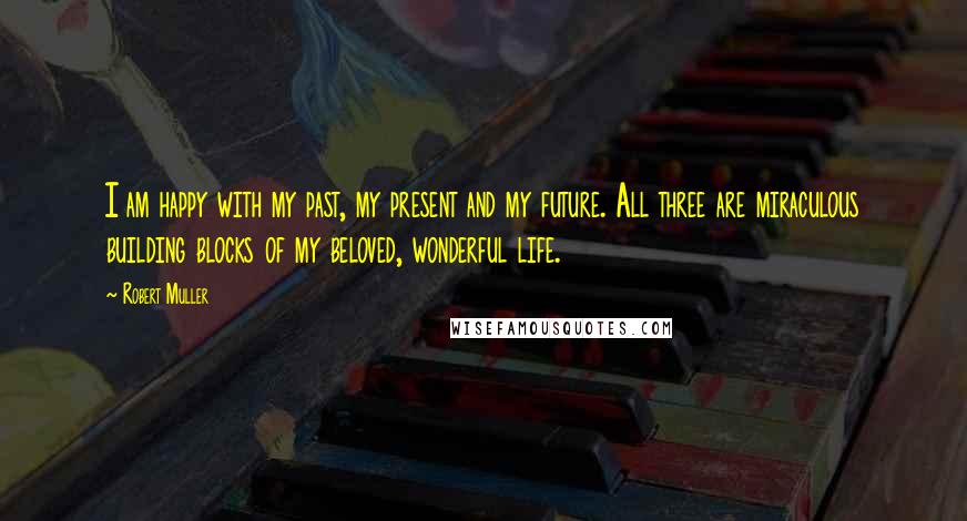 Robert Muller Quotes: I am happy with my past, my present and my future. All three are miraculous building blocks of my beloved, wonderful life.