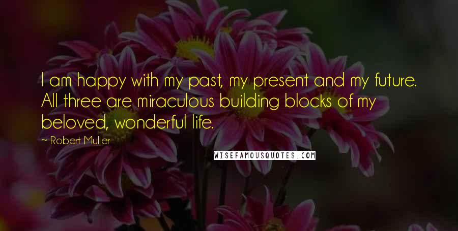 Robert Muller Quotes: I am happy with my past, my present and my future. All three are miraculous building blocks of my beloved, wonderful life.