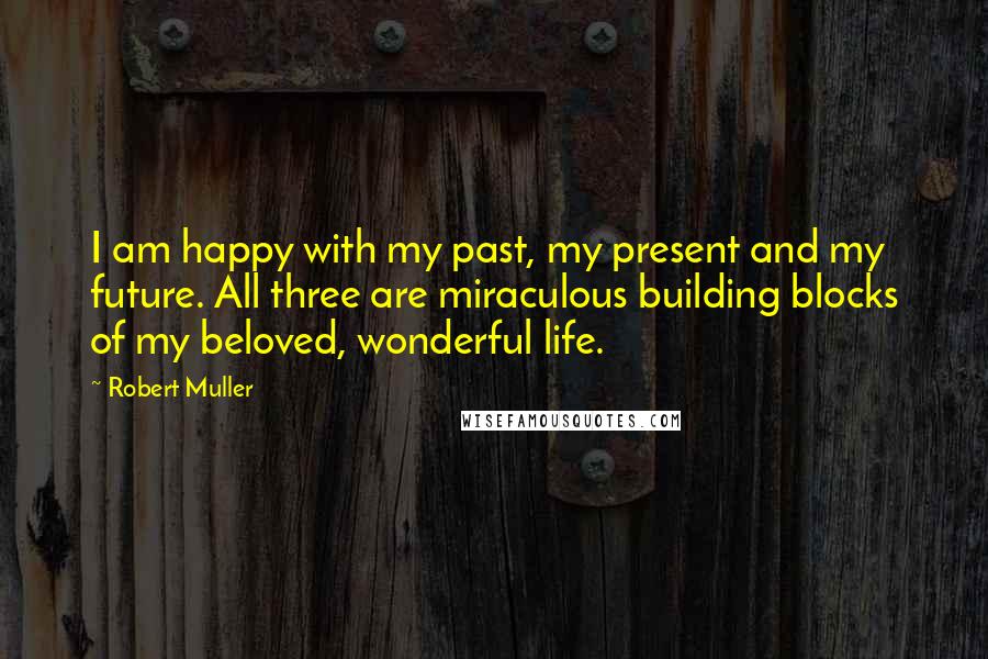 Robert Muller Quotes: I am happy with my past, my present and my future. All three are miraculous building blocks of my beloved, wonderful life.