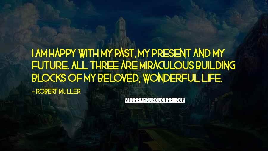 Robert Muller Quotes: I am happy with my past, my present and my future. All three are miraculous building blocks of my beloved, wonderful life.