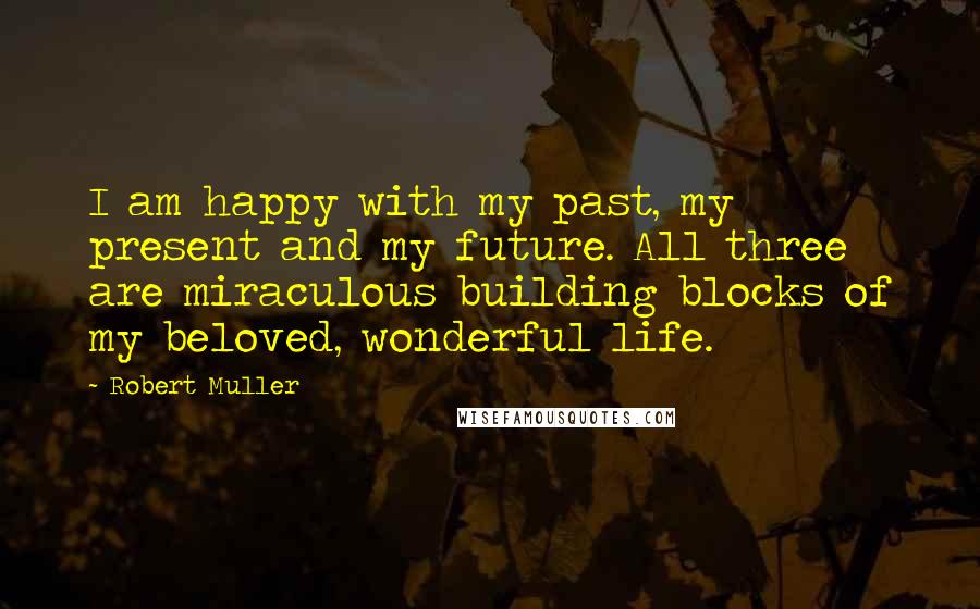 Robert Muller Quotes: I am happy with my past, my present and my future. All three are miraculous building blocks of my beloved, wonderful life.