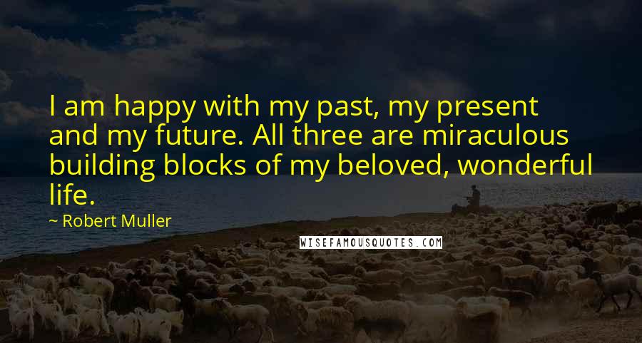 Robert Muller Quotes: I am happy with my past, my present and my future. All three are miraculous building blocks of my beloved, wonderful life.