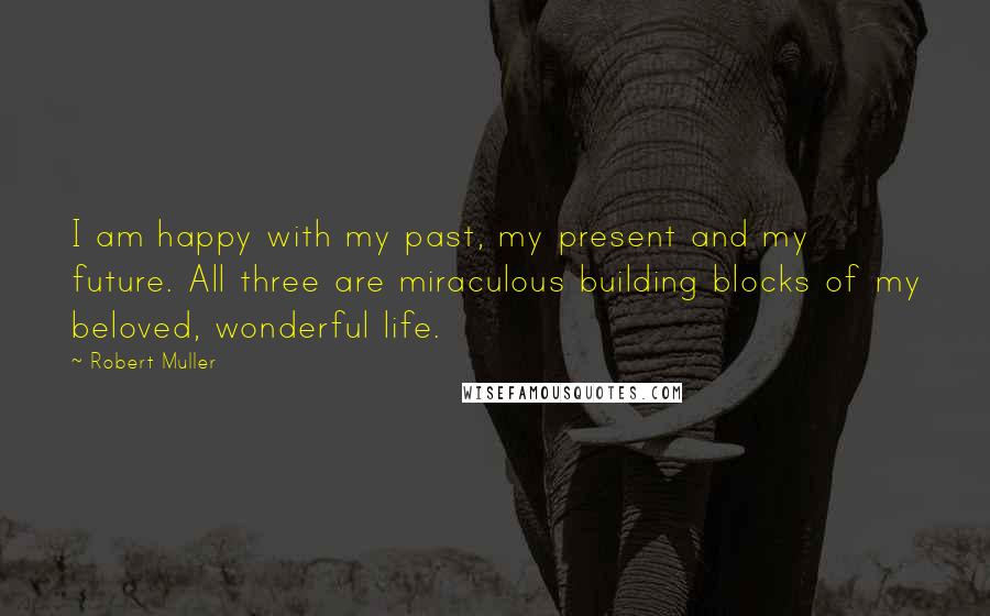 Robert Muller Quotes: I am happy with my past, my present and my future. All three are miraculous building blocks of my beloved, wonderful life.