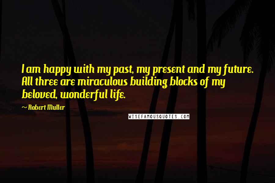 Robert Muller Quotes: I am happy with my past, my present and my future. All three are miraculous building blocks of my beloved, wonderful life.