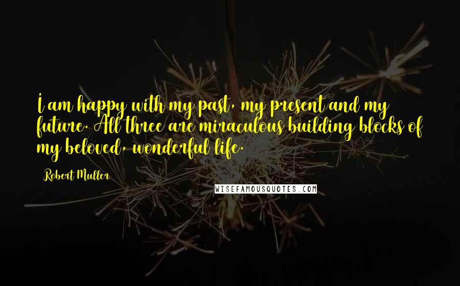 Robert Muller Quotes: I am happy with my past, my present and my future. All three are miraculous building blocks of my beloved, wonderful life.