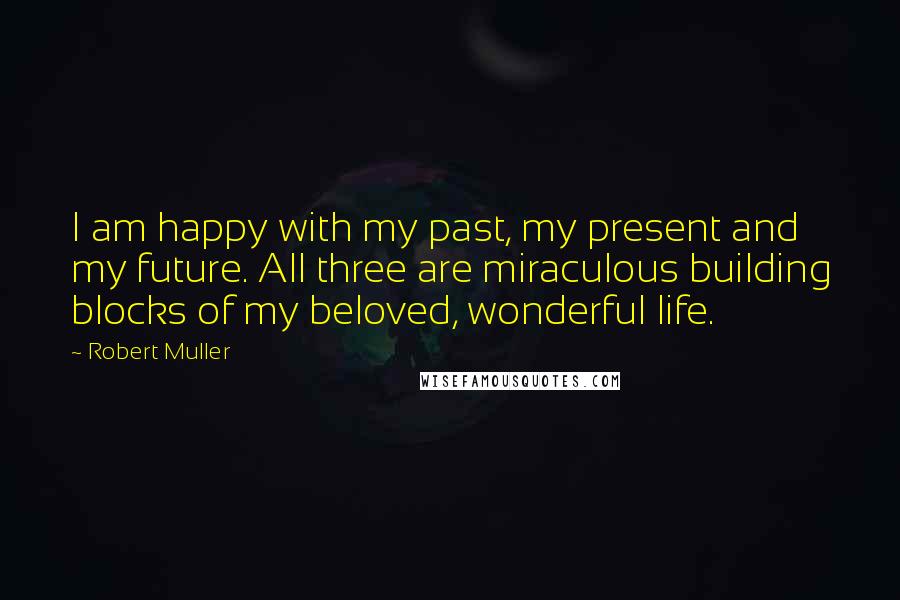 Robert Muller Quotes: I am happy with my past, my present and my future. All three are miraculous building blocks of my beloved, wonderful life.