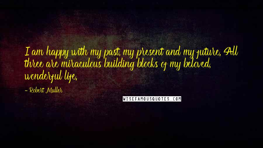 Robert Muller Quotes: I am happy with my past, my present and my future. All three are miraculous building blocks of my beloved, wonderful life.