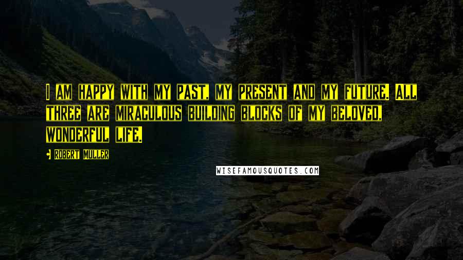 Robert Muller Quotes: I am happy with my past, my present and my future. All three are miraculous building blocks of my beloved, wonderful life.