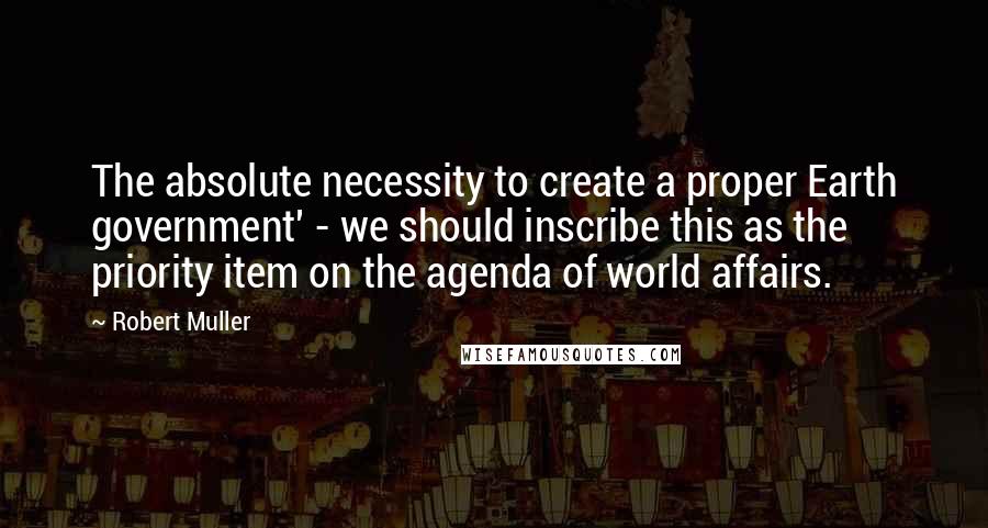 Robert Muller Quotes: The absolute necessity to create a proper Earth government' - we should inscribe this as the priority item on the agenda of world affairs.