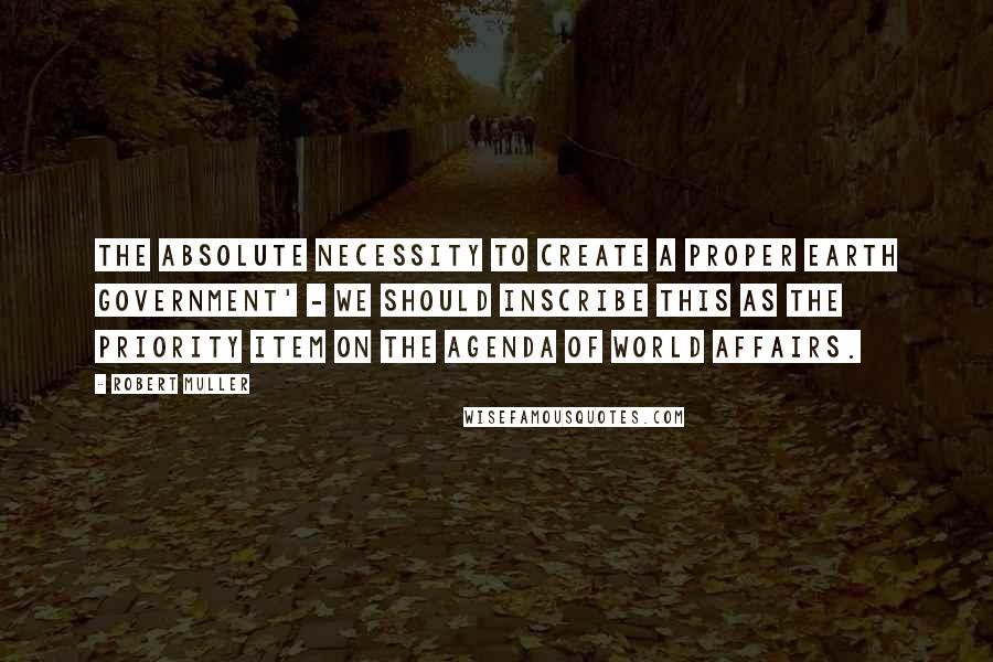 Robert Muller Quotes: The absolute necessity to create a proper Earth government' - we should inscribe this as the priority item on the agenda of world affairs.