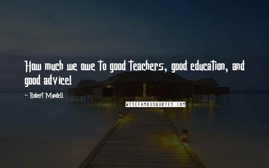 Robert Mundell Quotes: How much we owe to good teachers, good education, and good advice!