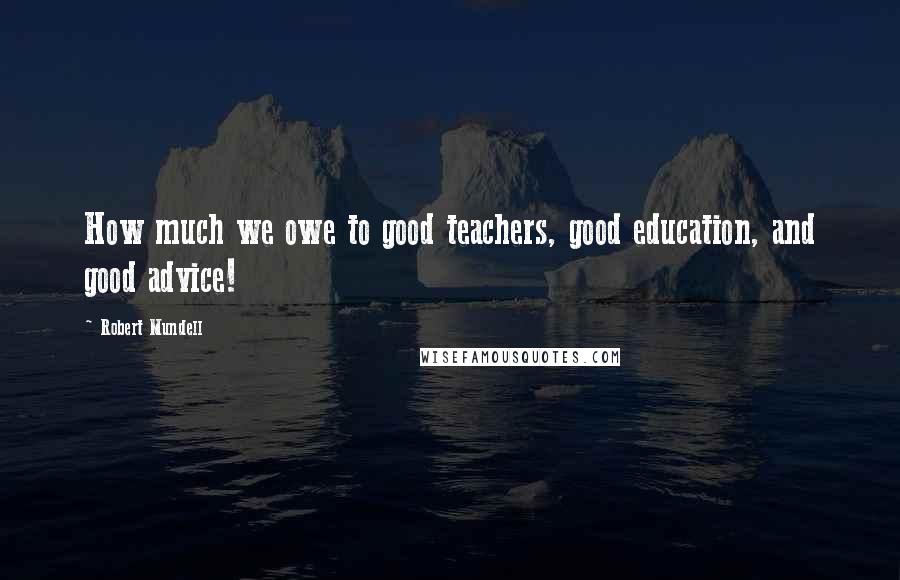 Robert Mundell Quotes: How much we owe to good teachers, good education, and good advice!