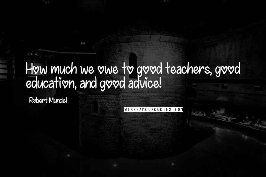 Robert Mundell Quotes: How much we owe to good teachers, good education, and good advice!